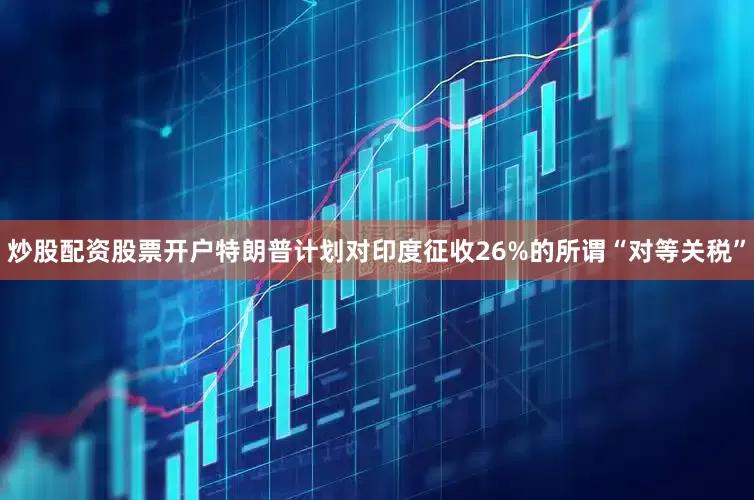 炒股配资股票开户特朗普计划对印度征收26%的所谓“对等关税”