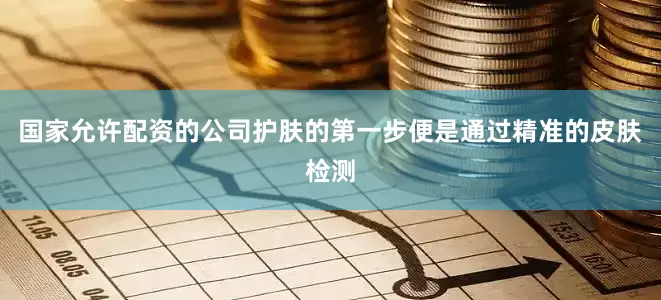 国家允许配资的公司护肤的第一步便是通过精准的皮肤检测