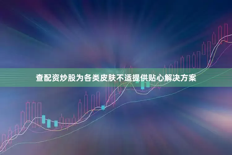 查配资炒股为各类皮肤不适提供贴心解决方案
