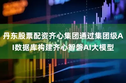 丹东股票配资齐心集团通过集团级AI数据库构建齐心智磐AI大模型