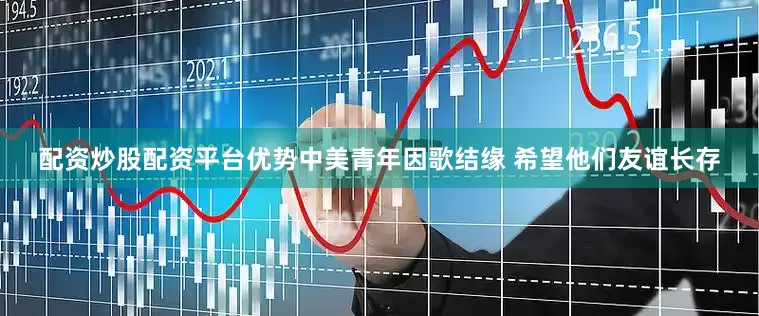 配资炒股配资平台优势中美青年因歌结缘 希望他们友谊长存