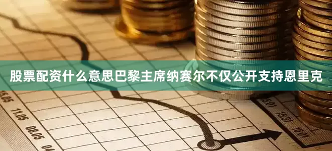 股票配资什么意思巴黎主席纳赛尔不仅公开支持恩里克