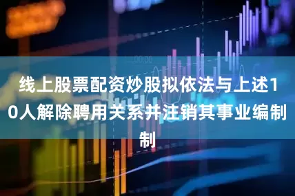 线上股票配资炒股拟依法与上述10人解除聘用关系并注销其事业编制