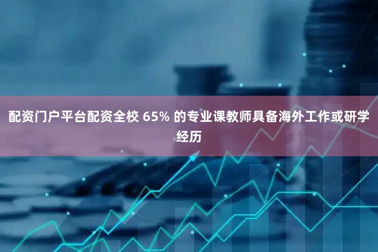 配资门户平台配资全校 65% 的专业课教师具备海外工作或研学经历