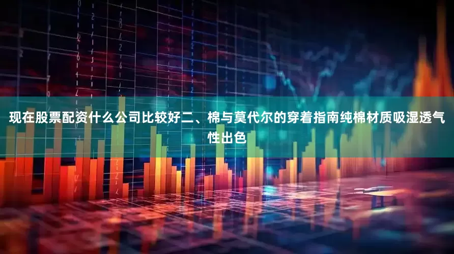 现在股票配资什么公司比较好二、棉与莫代尔的穿着指南纯棉材质吸湿透气性出色