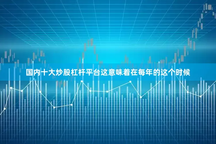国内十大炒股杠杆平台这意味着在每年的这个时候