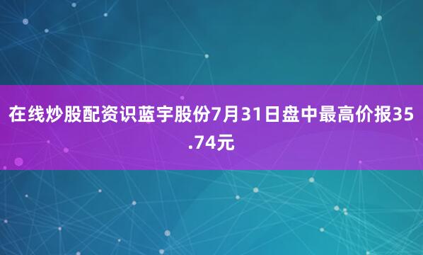 在线炒股配资识蓝宇股份7月31日盘中最高价报35.74元