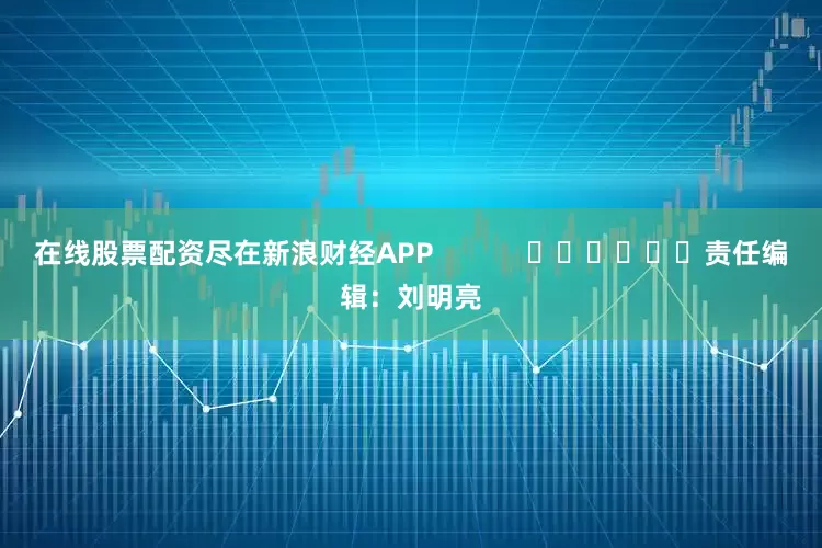 在线股票配资尽在新浪财经APP            						责任编辑：刘明亮