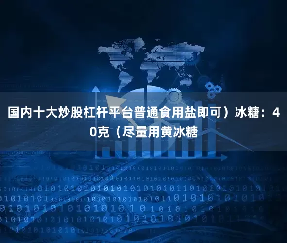 国内十大炒股杠杆平台普通食用盐即可）冰糖：40克（尽量用黄冰糖